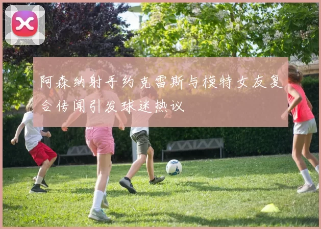 阿森纳射手约克雷斯与模特女友复合传闻引发球迷热议