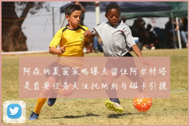 阿森纳夏窗策略曝光留住阿尔特塔是首要任务关注托纳利与磁卡引援动态