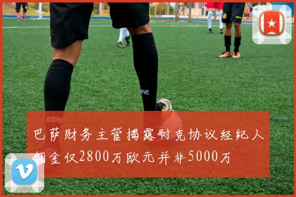 巴萨财务主管揭露耐克协议经纪人佣金仅2800万欧元并非5000万