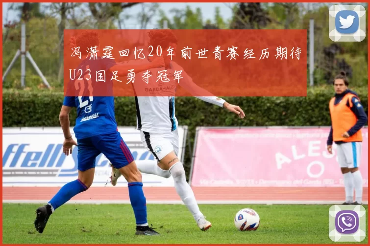冯潇霆回忆20年前世青赛经历期待U23国足勇夺冠军