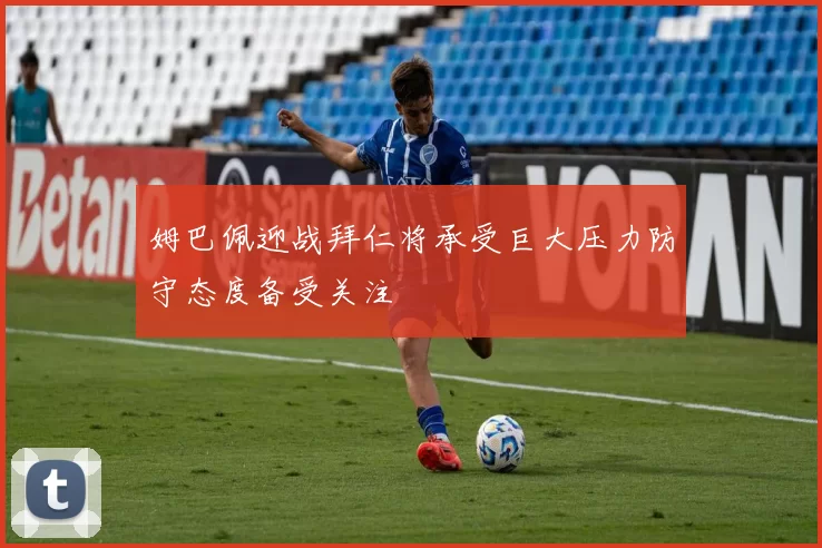 姆巴佩迎战拜仁将承受巨大压力防守态度备受关注