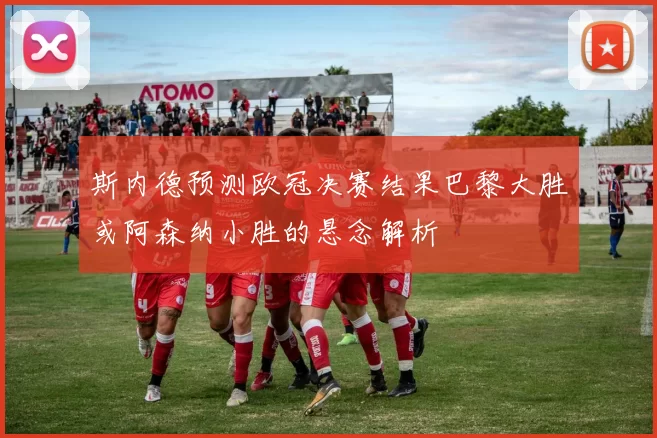 斯内德预测欧冠决赛结果巴黎大胜或阿森纳小胜的悬念解析