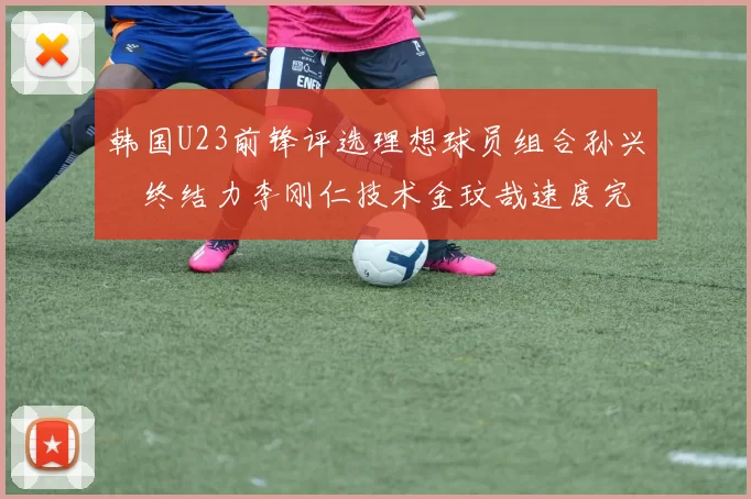 韩国U23前锋评选理想球员组合孙兴慜终结力李刚仁技术金玟哉速度完美融合