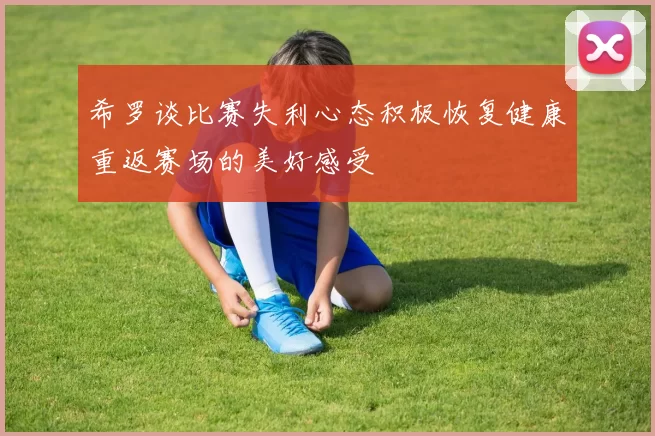 希罗谈比赛失利心态积极恢复健康重返赛场的美好感受