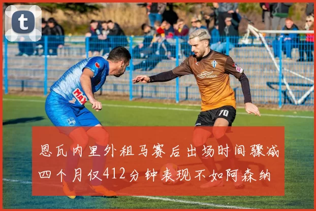 恩瓦内里外租马赛后出场时间骤减四个月仅412分钟表现不如阿森纳