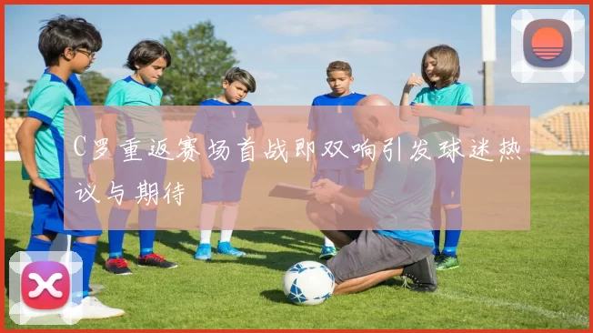 C罗重返赛场首战即双响引发球迷热议与期待