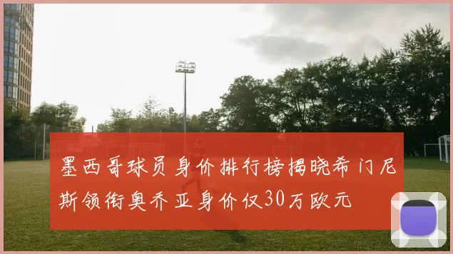 墨西哥球员身价排行榜揭晓希门尼斯领衔奥乔亚身价仅30万欧元