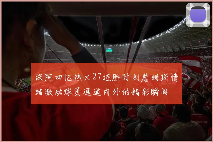诺阿回忆热火27连胜时刻詹姆斯情绪激动球员通道内外的精彩瞬间