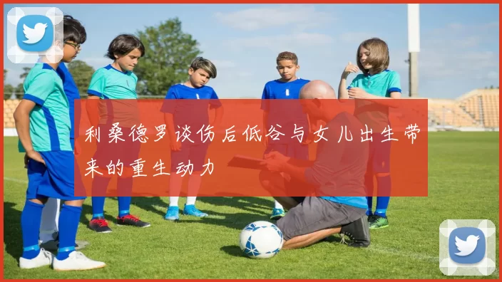 利桑德罗谈伤后低谷与女儿出生带来的重生动力