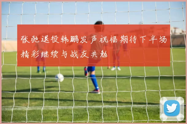 张弛退役韩鹏发声祝福期待下半场精彩继续与战友共勉