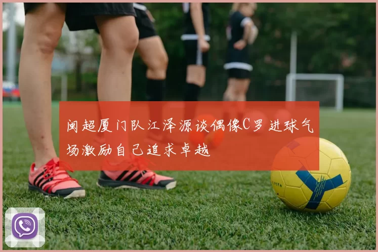 闽超厦门队江泽源谈偶像C罗进球气场激励自己追求卓越