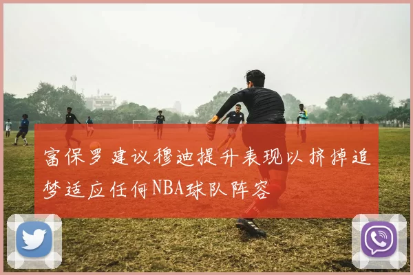 富保罗建议穆迪提升表现以挤掉追梦适应任何NBA球队阵容