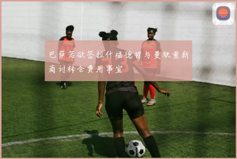 巴萨若欲签拉什福德将与曼联重新商讨转会费用事宜