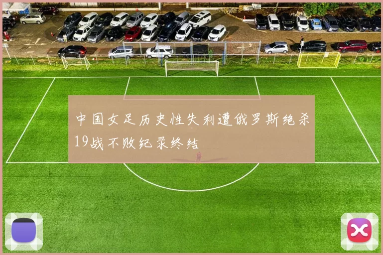 中国女足历史性失利遭俄罗斯绝杀19战不败纪录终结