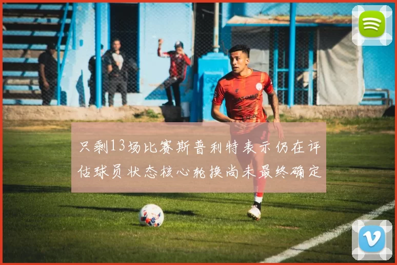 只剩13场比赛斯普利特表示仍在评估球员状态核心轮换尚未最终确定