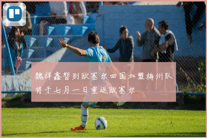 魏祥鑫暂别欧塞尔回国加盟梅州队将于七月一日重返欧塞尔