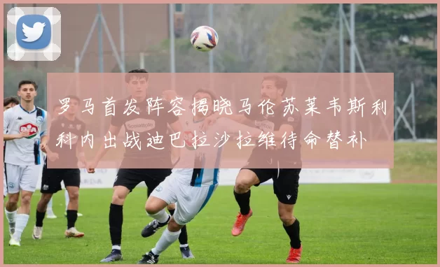 罗马首发阵容揭晓马伦苏莱韦斯利科内出战迪巴拉沙拉维待命替补