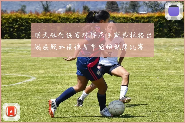 明天独行侠客对阵尼克斯弗拉格出战成疑加福德与华盛顿缺席比赛