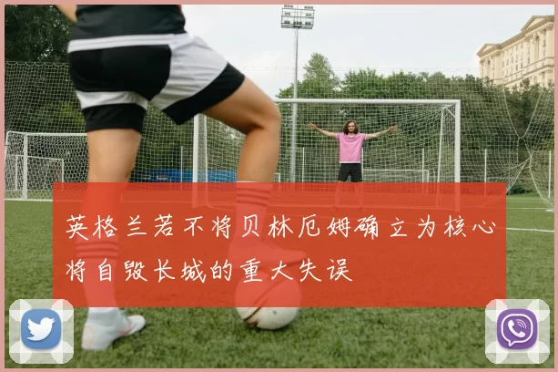 英格兰若不将贝林厄姆确立为核心将自毁长城的重大失误