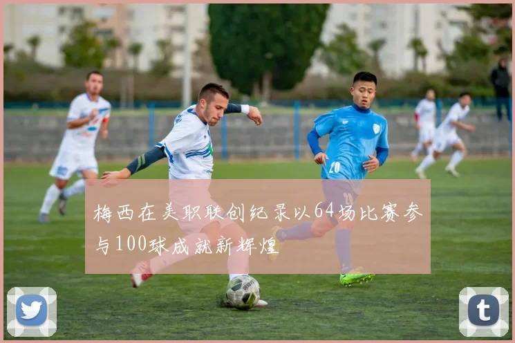 梅西在美职联创纪录以64场比赛参与100球成就新辉煌
