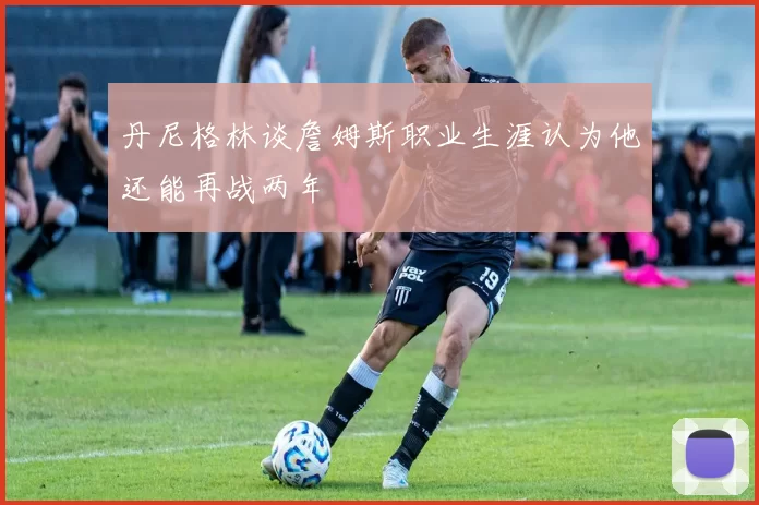 丹尼格林谈詹姆斯职业生涯认为他还能再战两年