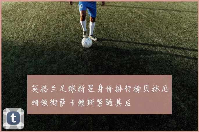 英格兰足球新星身价排行榜贝林厄姆领衔萨卡赖斯紧随其后