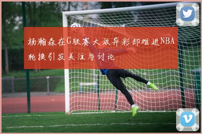 杨瀚森在G联赛大放异彩却难进NBA轮换引发关注与讨论